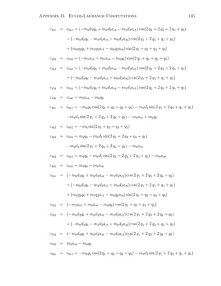 Appendix B. Euler-Lagrange Computations 145
c451 = c541 = (−m6d3q6 + m6d3ac6 − m5d3ac5) cos(2 q1 + 2 q3 + 2 q4 + q5)
+ (−m6d2q6 − m5d2ac5 + m6d2ac6) cos(2 q1 + 2 q3 + q4 + q5)
+ (m6q2q6 + m5q2ac5 − m6q2ac6) sin(2 q1 + q3 + q4 + q5)
c452 = c542 = (−m5ac5 + m6ac6 − m6q6) cos(2 q1 + q3 + q4 + q5)
c453 = c543 = (−m6d3q6 + m6d3ac6 − m5d3ac5) cos(2 q1 + 2 q3 + 2 q4 + q5)
+ (−m6d2q6 − m5d2ac5 + m6d2ac6) cos(2 q1 + 2 q3 + q4 + q5)
c454 = c544 = (−m6d3q6 + m6d3ac6 − m5d3ac5) cos(2 q1 + 2 q3 + 2 q4 + q5)
c456 = c546 = m6ac6 − m6q6
c461 = c641 = −m6q2 cos(2 q1 + q3 + q4 + q5) − m6d2 sin(2 q1 + 2 q3 + q4 + q5)
−m6d3 sin(2 q1 + 2 q3 + 2 q4 + q5) − m6ac6 + m6q6
c462 = c642 = −m6 sin(2 q1 + q3 + q4 + q5)
c463 = c643 = m6q6 − m6d2 sin(2 q1 + 2 q3 + q4 + q5)
−m6d3 sin(2 q1 + 2 q3 + 2 q4 + q5) − m6ac6
c464 = c644 = m6q6 − m6d3 sin(2 q1 + 2 q3 + 2 q4 + q5) − m6ac6
c465 = c645 = m6q6 − m6ac6
c551 = (−m6d3q6 + m6d3ac6 − m5d3ac5) cos(2 q1 + 2 q3 + 2 q4 + q5)
+ (−m6d2q6 − m5d2ac5 + m6d2ac6) cos(2 q1 + 2 q3 + q4 + q5)
+ (m6q2q6 + m5q2ac5 − m6q2ac6) sin(2 q1 + q3 + q4 + q5)
c552 = (−m5ac5 + m6ac6 − m6q6) cos(2 q1 + q3 + q4 + q5)
c553 = (−m6d3q6 + m6d3ac6 − m5d3ac5) cos(2 q1 + 2 q3 + 2 q4 + q5)
+ (−m6d2q6 − m5d2ac5 + m6d2ac6) cos(2 q1 + 2 q3 + q4 + q5)
c554 = (−m6d3q6 + m6d3ac6 − m5d3ac5) cos(2 q1 + 2 q3 + 2 q4 + q5)
c556 = m6ac6 − m6q6
c561 = c651 = −m6q2 cos(2 q1 + q3 + q4 + q5) − m6d2 sin(2 q1 + 2 q3 + q4 + q5)
 