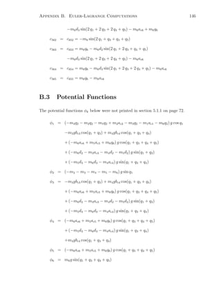 Appendix B. Euler-Lagrange Computations 146
−m6d3 sin(2 q1 + 2 q3 + 2 q4 + q5) − m6ac6 + m6q6
c562 = c652 = −m6 sin(2 q1 + q3 + q4 + q5)
c563 = c653 = m6q6 − m6d2 sin(2 q1 + 2 q3 + q4 + q5)
−m6d3 sin(2 q1 + 2 q3 + 2 q4 + q5) − m6ac6
c564 = c654 = m6q6 − m6d3 sin(2 q1 + 2 q3 + 2 q4 + q5) − m6ac6
c565 = c655 = m6q6 − m6ac6
B.3 Potential Functions
The potential functions φk below were not printed in section 5.1.1 on page 72.
φ1 = (−m4q2 − m2q2 − m5q2 + m2ac2 − m3q2 − m1ac1 − m6q2) g cos q1
−m3gbc3 cos(q1 + q3) + m4gbc4 cos(q1 + q3 + q4)
+ (−m6ac6 + m5ac5 + m6q6) g cos(q1 + q3 + q4 + q5)
+ (−m6d2 − m3ac3 − m4d2 − m5d2) g sin(q1 + q3)
+ (−m5d3 − m6d3 − m4ac4) g sin(q1 + q3 + q4)
φ2 = (−m2 − m3 − m4 − m5 − m6) g sin q1
φ3 = −m3gbc3 cos(q1 + q3) + m4gbc4 cos(q1 + q3 + q4)
+ (−m6ac6 + m5ac5 + m6q6) g cos(q1 + q3 + q4 + q5)
+ (−m6d2 − m3ac3 − m4d2 − m5d2) g sin(q1 + q3)
+ (−m5d3 − m6d3 − m4ac4) g sin(q1 + q3 + q4)
φ4 = (−m6ac6 + m5ac5 + m6q6) g cos(q1 + q3 + q4 + q5)
+ (−m5d3 − m6d3 − m4ac4) g sin(q1 + q3 + q4)
+m4gbc4 cos(q1 + q3 + q4)
φ5 = (−m6ac6 + m5ac5 + m6q6) g cos(q1 + q3 + q4 + q5)
φ6 = m6g sin(q1 + q3 + q4 + q5)
 