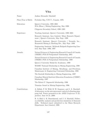 Vita
Name: Joshua Alexander Marshall
Place/Year of Birth: Frobisher Bay, N.W.T., Canada, 1976
Education: Queen’s University, 1995–2001
B.Sc.(Hons.), Mining Engineering, May 1999
Chippewa Secondary School, 1990–1995
Experience: Teaching Assistant, Queen’s University, 1999–2001
Research Assistant, Inco Limited, Mines Research Depart-
ment / Queen’s University, May–Sept. 1999
Research Assistant, Queen’s University / Noranda, Inc.,
Brunswick Mining  Smelting Div., May–Sept. 1998
Engineering Assistant, McIntosh Redpath Engineering Lim-
ited, May–Sept. 1996, 1997
Awards: Natural Sciences  Engineering Research Council of Canada
(NSERC) PGS B Postgraduate Scholarship, 2001
Natural Sciences  Engineering Research Council of Canada
(NSERC) PGS A Postgraduate Scholarship, 1999
Queen’s University Medal for Academics, 1999
WAMIC National Scholarship in Mining Engineering, 1998
Canadian Institute of Mining, Metallurgy, and Petroleum
Maintenance  Engineering Centennial Scholarship, 1998
The Kostuik Scholarship in Mining Engineering, 1997
Canadian Mineral Institute Education Foundation (CMIEF)
Scholarship, 1997
The Robert F. Segsworth Scholarship, 1996
Timmins Award in Mining Engineering, 1996
Contributions: A. Dellah, P. M. Wild, B. W. Surgenor, and J. A. Marshall.
A laboratory on the microprocessor control of a ﬂoating ping-
pong ball. Poster presented at the ASEE Conference  Ex-
position, June 18–21, 2000.
R. A. Hall, L. K. Daneshmend, and J. A. Marshall. Follow-
on reliability analysis and production simulation of diamond
drills. Technical report submitted to the Mines Research
Department, Inco Limited, 1999.
147
 