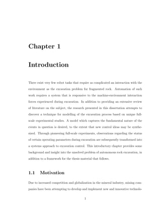 Chapter 1
Introduction
There exist very few robot tasks that require as complicated an interaction with the
environment as the excavation problem for fragmented rock. Automation of such
work requires a system that is responsive to the machine-environment interaction
forces experienced during excavation. In addition to providing an extensive review
of literature on the subject, the research presented in this dissertation attempts to
discover a technique for modelling of the excavation process based on unique full-
scale experimental studies. A model which captures the fundamental nature of the
events in question is desired, to the extent that new control ideas may be synthe-
sized. Through pioneering full-scale experiments, observations regarding the status
of certain operating parameters during excavation are subsequently transformed into
a systems approach to excavation control. This introductory chapter provides some
background and insight into the unsolved problem of autonomous rock excavation, in
addition to a framework for the thesis material that follows.
1.1 Motivation
Due to increased competition and globalization in the mineral industry, mining com-
panies have been attempting to develop and implement new and innovative technolo-
1
 