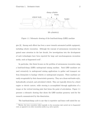 Chapter 1. Introduction 2
PSfrag replacements boom
bucket
vehicle body
lift cylinder(s)
dump cylinder
Figure 1.1: Schematic drawing of the load-haul-dump (LHD) machine
gies [6]. Among such eﬀorts has been a move towards automated mobile equipment,
including robotic excavation. Although the concept of autonomous excavation has
gained some attention in the last decade, few investigations into the development
of such technologies have been reported for large and non-homogenous excavation
media, such as fragmented rock1
.
In particular, this thesis focuses on the problem of autonomous excavation using
a load-haul-dump (LHD) underground mining machine. Such LHD machines are
used extensively in underground mining applications to gather and transport ore
from drawpoints to haulage vehicles or underground orepasses. These machines are
easily recognizable by their characteristic geometry. They are a front-end-loader style,
hydraulically actuated, and articulated vehicle. They are typically driven by a diesel
engine or electric motors, while steering is accomplished through application of a
torque at the vertical steering joint that forms the point of articulation. Figure 1.1
presents a schematic drawing that shows the LHD machine geometry used for the
research communicated by this dissertation.
The load-haul-dump cycle is one that is repetitive and hence well suited for au-
1
Herein, the term excavation refers typically to the excavation task carried out in fragmented
rock, as opposed to in other excavation media (e.g. soil or gravel).
 