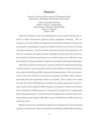 Abstract
Towards Autonomous Excavation of Fragmented Rock:
Experiments, Modelling, Identiﬁcation and Control
Joshua Alexander Marshall
Master of Science (Engineering)
Department of Mechanical Engineering
Queen’s University
August, 2001
Increased competition and recent globalization in the minerals industry has re-
sulted in further demands for advanced mining equipment technology. The au-
tonomous excavation problem for fragmented rock entails the design of a control sys-
tem capable of regulating the complicated bucket-rock interactions that occur during
excavation operations. A notable amount of previous work has been performed to ad-
dress the excavation automation problem, although this work has mainly focused on
the excavation of granular material such as soil rather than on rock. Moreover, none
has resulted in widespread industry adoption of automated rock loading technologies.
This thesis revisits the autonomous excavation problem for fragmented rock from
a fresh perspective, and in particular, focuses on the problem of autonomous excava-
tion using load-haul-dump (LHD) underground mining machines. First, an extensive
review of the state-of-the-art in autonomous excavation is provided. Then, results of
pioneering full-scale experimental studies are provided. These studies were carried
out with the intent of identifying the evolution of machine parameters during free-
space motions of the employed LHD mechanism, and during a selection of excavation
trials conducted by skilled operators in fragmented rock typical of an underground
hard-rock mining scenario. It was discovered that information contained within actu-
ating cylinder pressure signals might oﬀer a means for identiﬁcation of the bucket-rock
interaction status.
Having reviewed the conventional techniques for development of robot dynamical
equations of motion, the results are presented of modelling the LHD loader mechanism
ii
 