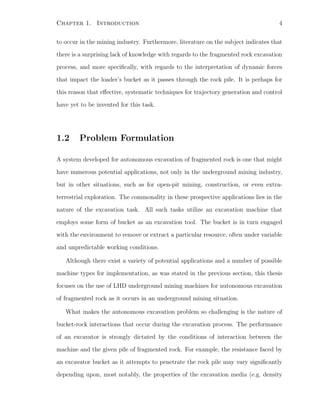 Chapter 1. Introduction 4
to occur in the mining industry. Furthermore, literature on the subject indicates that
there is a surprising lack of knowledge with regards to the fragmented rock excavation
process, and more speciﬁcally, with regards to the interpretation of dynamic forces
that impact the loader’s bucket as it passes through the rock pile. It is perhaps for
this reason that eﬀective, systematic techniques for trajectory generation and control
have yet to be invented for this task.
1.2 Problem Formulation
A system developed for autonomous excavation of fragmented rock is one that might
have numerous potential applications, not only in the underground mining industry,
but in other situations, such as for open-pit mining, construction, or even extra-
terrestrial exploration. The commonality in these prospective applications lies in the
nature of the excavation task. All such tasks utilize an excavation machine that
employs some form of bucket as an excavation tool. The bucket is in turn engaged
with the environment to remove or extract a particular resource, often under variable
and unpredictable working conditions.
Although there exist a variety of potential applications and a number of possible
machine types for implementation, as was stated in the previous section, this thesis
focuses on the use of LHD underground mining machines for autonomous excavation
of fragmented rock as it occurs in an underground mining situation.
What makes the autonomous excavation problem so challenging is the nature of
bucket-rock interactions that occur during the excavation process. The performance
of an excavator is strongly dictated by the conditions of interaction between the
machine and the given pile of fragmented rock. For example, the resistance faced by
an excavator bucket as it attempts to penetrate the rock pile may vary signiﬁcantly
depending upon, most notably, the properties of the excavation media (e.g. density
 
