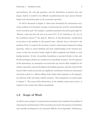 Chapter 1. Introduction 5
and hardness), the rock pile geometry, and the distribution of particle sizes and
shapes. Indeed, it would be very diﬃcult to predetermine the exact nature of future
bucket-rock interactions prior to the excavation operation.
As will be discussed in chapter 2, others have formulated the autonomous exca-
vation problem in its broadest meaning, incorporating the need for overall planning
of the excavation goal. For example, a possible generalized excavation goal might be:
“Remove a pile and clean the site in an area of D × E m2
centering at (Xm, Ym) in
the coordinate system P” [91, page 3]. However, in this dissertation, consideration
is not given to the problem in this general sense. Instead, focus is devoted to the
question of how to compute the necessary actuator control inputs during the loading
operation, based on sensor feedback and some understanding of the involved pro-
cesses, so that the excavator bucket might be ﬁlled completely and reliably at each
loading iteration. In fact, the problem formulation is narrowed further in that only
the lift and dump cylinders are considered as controllable actuators. For the purposes
of this dissertation, an assumption was made that any tractive eﬀort supplied by the
vehicle is generally constant throughout the loading operation, and that control of the
tractive eﬀort would not provide any signiﬁcant contribution towards an autonomous
excavation system (i.e. eﬀective ﬁlling of the bucket relies primarily on the appropri-
ate selection of lift and dump cylinder motions). This assumption is reviewed again
in chapter 7. The scope of this dissertation, in the problem context given above, is
outlined in the section that follows immediately.
1.3 Scope of Work
As will be seen in chapter 2, some previous researchers have considered the problem of
capturing the essential aspects of the excavation process for the purposes of simulation
and controller development to be extremely diﬃcult, if not impossible. Furthermore,
 