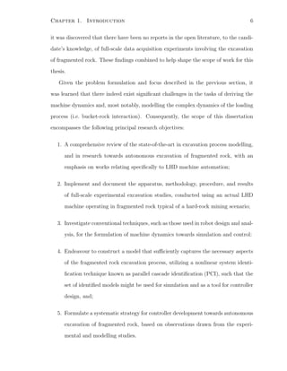 Chapter 1. Introduction 6
it was discovered that there have been no reports in the open literature, to the candi-
date’s knowledge, of full-scale data acquisition experiments involving the excavation
of fragmented rock. These ﬁndings combined to help shape the scope of work for this
thesis.
Given the problem formulation and focus described in the previous section, it
was learned that there indeed exist signiﬁcant challenges in the tasks of deriving the
machine dynamics and, most notably, modelling the complex dynamics of the loading
process (i.e. bucket-rock interaction). Consequently, the scope of this dissertation
encompasses the following principal research objectives:
1. A comprehensive review of the state-of-the-art in excavation process modelling,
and in research towards autonomous excavation of fragmented rock, with an
emphasis on works relating speciﬁcally to LHD machine automation;
2. Implement and document the apparatus, methodology, procedure, and results
of full-scale experimental excavation studies, conducted using an actual LHD
machine operating in fragmented rock typical of a hard-rock mining scenario;
3. Investigate conventional techniques, such as those used in robot design and anal-
ysis, for the formulation of machine dynamics towards simulation and control;
4. Endeavour to construct a model that suﬃciently captures the necessary aspects
of the fragmented rock excavation process, utilizing a nonlinear system identi-
ﬁcation technique known as parallel cascade identiﬁcation (PCI), such that the
set of identiﬁed models might be used for simulation and as a tool for controller
design, and;
5. Formulate a systematic strategy for controller development towards autonomous
excavation of fragmented rock, based on observations drawn from the experi-
mental and modelling studies.
 