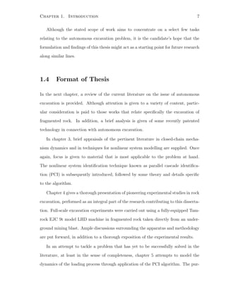 Chapter 1. Introduction 7
Although the stated scope of work aims to concentrate on a select few tasks
relating to the autonomous excavation problem, it is the candidate’s hope that the
formulation and ﬁndings of this thesis might act as a starting point for future research
along similar lines.
1.4 Format of Thesis
In the next chapter, a review of the current literature on the issue of autonomous
excavation is provided. Although attention is given to a variety of content, partic-
ular consideration is paid to those works that relate speciﬁcally the excavation of
fragmented rock. In addition, a brief analysis is given of some recently patented
technology in connection with autonomous excavation.
In chapter 3, brief appraisals of the pertinent literature in closed-chain mecha-
nism dynamics and in techniques for nonlinear system modelling are supplied. Once
again, focus is given to material that is most applicable to the problem at hand.
The nonlinear system identiﬁcation technique known as parallel cascade identiﬁca-
tion (PCI) is subsequently introduced, followed by some theory and details speciﬁc
to the algorithm.
Chapter 4 gives a thorough presentation of pioneering experimental studies in rock
excavation, performed as an integral part of the research contributing to this disserta-
tion. Full-scale excavation experiments were carried out using a fully-equipped Tam-
rock EJC 9t model LHD machine in fragmented rock taken directly from an under-
ground mining blast. Ample discussions surrounding the apparatus and methodology
are put forward, in addition to a thorough exposition of the experimental results.
In an attempt to tackle a problem that has yet to be successfully solved in the
literature, at least in the sense of completeness, chapter 5 attempts to model the
dynamics of the loading process through application of the PCI algorithm. The pur-
 