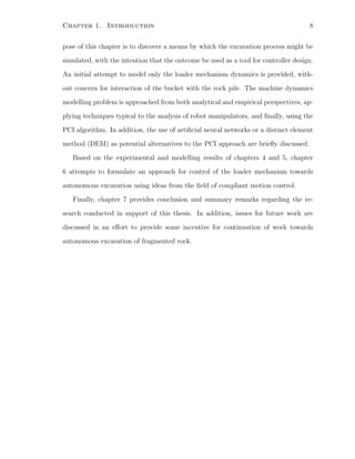 Chapter 1. Introduction 8
pose of this chapter is to discover a means by which the excavation process might be
simulated, with the intention that the outcome be used as a tool for controller design.
An initial attempt to model only the loader mechanism dynamics is provided, with-
out concern for interaction of the bucket with the rock pile. The machine dynamics
modelling problem is approached from both analytical and empirical perspectives, ap-
plying techniques typical to the analysis of robot manipulators, and ﬁnally, using the
PCI algorithm. In addition, the use of artiﬁcial neural networks or a distinct element
method (DEM) as potential alternatives to the PCI approach are brieﬂy discussed.
Based on the experimental and modelling results of chapters 4 and 5, chapter
6 attempts to formulate an approach for control of the loader mechanism towards
autonomous excavation using ideas from the ﬁeld of compliant motion control.
Finally, chapter 7 provides conclusion and summary remarks regarding the re-
search conducted in support of this thesis. In addition, issues for future work are
discussed in an eﬀort to provide some incentive for continuation of work towards
autonomous excavation of fragmented rock.
 
