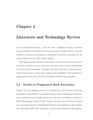 Chapter 2
Literature and Technology Review
As was mentioned in chapter 1, there has been a signiﬁcant amount of previous
research conducted in the ﬁeld of autonomous excavation. Despite this fact, none has
resulted in widespread development of autonomous excavation technologies for the
mining industry, nor any other relevant industry.
This chapter presents a rather extensive look at the state-of-the-art in autonomous
excavation, including a review of the most pertinent literature and a brief analysis
of current patented technology. Although a spectrum of literature is presented, par-
ticular focus is given to those works relating most speciﬁcally to the excavation of
fragmented rock, and above all to the automation of LHD mining machines.
2.1 Studies in Fragmented Rock Excavation
Perhaps the most signiﬁcant number of contributions in the literature pertaining
speciﬁcally to the problem of automated loading of rock in underground mining has
been by Hemami of the Canadian Centre for Automation and Robotics in Mining at
´Ecole Polytechnique in Montr´eal QC, Canada. Among the ﬁrst of Hemami’s papers
was a pioneering exercise in deriving the kinematics and performing a force analysis
for a generalized LHD loader mechanism. In this work, Hemami and Daneshmend
9
 