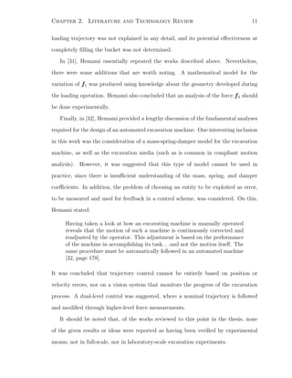 Chapter 2. Literature and Technology Review 11
loading trajectory was not explained in any detail, and its potential eﬀectiveness at
completely ﬁlling the bucket was not determined.
In [31], Hemami essentially repeated the works described above. Nevertheless,
there were some additions that are worth noting. A mathematical model for the
variation of f1 was produced using knowledge about the geometry developed during
the loading operation. Hemami also concluded that an analysis of the force f4 should
be done experimentally.
Finally, in [32], Hemami provided a lengthy discussion of the fundamental analyses
required for the design of an automated excavation machine. One interesting inclusion
in this work was the consideration of a mass-spring-damper model for the excavation
machine, as well as the excavation media (such as is common in compliant motion
analysis). However, it was suggested that this type of model cannot be used in
practice, since there is insuﬃcient understanding of the mass, spring, and damper
coeﬃcients. In addition, the problem of choosing an entity to be exploited as error,
to be measured and used for feedback in a control scheme, was considered. On this,
Hemami stated:
Having taken a look at how an excavating machine is manually operated
reveals that the motion of such a machine is continuously corrected and
readjusted by the operator. This adjustment is based on the performance
of the machine in accomplishing its task. . . and not the motion itself. The
same procedure must be automatically followed in an automated machine
[32, page 178].
It was concluded that trajectory control cannot be entirely based on position or
velocity errors, nor on a vision system that monitors the progress of the excavation
process. A dual-level control was suggested, where a nominal trajectory is followed
and modiﬁed through higher-level force measurements.
It should be noted that, of the works reviewed to this point in the thesis, none
of the given results or ideas were reported as having been veriﬁed by experimental
means; not in full-scale, nor in laboratory-scale excavation experiments.
 