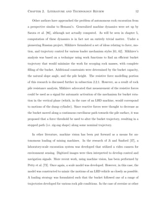 Chapter 2. Literature and Technology Review 12
Other authors have approached the problem of autonomous rock excavation from
a perspective similar to Hemami’s. Generalized machine dynamics were set up by
Sarata et al. [86], although not actually computed. As will be seen in chapter 5,
computation of these dynamics is in fact not an entirely trivial matter. Under a
pioneering Russian project, Mikhirev formulated a set of ideas relating to force, mo-
tion, and trajectory control for various loader mechanism styles [61, 62]. Mikhirev’s
analysis was based on a technique using work functions to ﬁnd an eﬃcient bucket
trajectory that would minimize the work for scooping rock masses, with complete
ﬁlling of the bucket. Additional constraints were determined by the bucket capacity,
the natural slope angle, and the pile height. The resistive force modelling portion
of this research is discussed further in subsection 2.2.1. However, as a result of rock
pile resistance analysis, Mikhirev advocated that measurement of the resistive forces
could be used as a signal for automatic activation of the mechanism for bucket rota-
tion in the vertical plane (which, in the case of an LHD machine, would correspond
to motions of the dump cylinder). Since reactive forces were thought to decrease as
the bucket moved along a continuous curvilinear path towards the pile surface, it was
proposed that a force threshold be used to alter the bucket trajectory, resulting in a
stepped path (i.e. zig-zag shape) along some nominal trajectory.
In other literature, machine vision has been put forward as a means for au-
tonomous loading of mining machines. In the research of Ji and Sanford [37], a
laboratory-scale excavation system was developed that utilized a video camera for
environment sensing. Digitized images were then interpreted to develop control and
navigation signals. More recent work, using machine vision, has been performed by
Petty et al. [73]. Once again, a scale model was developed. However, in this case, the
model was constructed to mimic the motions of an LHD vehicle as closely as possible.
A loading strategy was formulated such that the bucket followed one of a range of
trajectories developed for various rock pile conditions. In the case of oversize or other
 