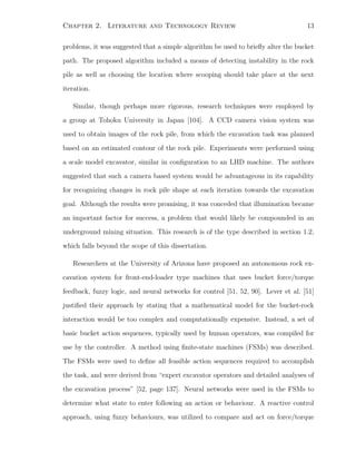 Chapter 2. Literature and Technology Review 13
problems, it was suggested that a simple algorithm be used to brieﬂy alter the bucket
path. The proposed algorithm included a means of detecting instability in the rock
pile as well as choosing the location where scooping should take place at the next
iteration.
Similar, though perhaps more rigorous, research techniques were employed by
a group at Tohoku University in Japan [104]. A CCD camera vision system was
used to obtain images of the rock pile, from which the excavation task was planned
based on an estimated contour of the rock pile. Experiments were performed using
a scale model excavator, similar in conﬁguration to an LHD machine. The authors
suggested that such a camera based system would be advantageous in its capability
for recognizing changes in rock pile shape at each iteration towards the excavation
goal. Although the results were promising, it was conceded that illumination became
an important factor for success, a problem that would likely be compounded in an
underground mining situation. This research is of the type described in section 1.2,
which falls beyond the scope of this dissertation.
Researchers at the University of Arizona have proposed an autonomous rock ex-
cavation system for front-end-loader type machines that uses bucket force/torque
feedback, fuzzy logic, and neural networks for control [51, 52, 90]. Lever et al. [51]
justiﬁed their approach by stating that a mathematical model for the bucket-rock
interaction would be too complex and computationally expensive. Instead, a set of
basic bucket action sequences, typically used by human operators, was compiled for
use by the controller. A method using ﬁnite-state machines (FSMs) was described.
The FSMs were used to deﬁne all feasible action sequences required to accomplish
the task, and were derived from “expert excavator operators and detailed analyses of
the excavation process” [52, page 137]. Neural networks were used in the FSMs to
determine what state to enter following an action or behaviour. A reactive control
approach, using fuzzy behaviours, was utilized to compare and act on force/torque
 