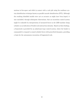 motions in free-space and while in contact with a rock pile using the nonlinear sys-
tem identiﬁcation technique known as parallel cascade identiﬁcation (PCI). Although
the resulting identiﬁed models were not as accurate as might have been hoped, it
was concluded, through subsequent observations, that an excavation control system
might be realizable by interpretation of measured forces in the LHD machine dump
cylinder as an indication of bucket-rock interaction intensity. Based on these ﬁndings,
a framework is provided for an admittance-type control system, where the bucket is
commanded to respond to sensed cylinder forces with prescribed dynamics, providing
a basis for the autonomous excavation of fragmented rock.
iii
 