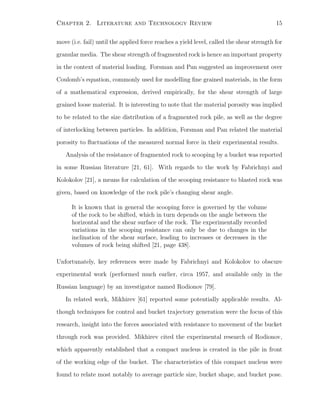 Chapter 2. Literature and Technology Review 15
move (i.e. fail) until the applied force reaches a yield level, called the shear strength for
granular media. The shear strength of fragmented rock is hence an important property
in the context of material loading. Forsman and Pan suggested an improvement over
Coulomb’s equation, commonly used for modelling ﬁne grained materials, in the form
of a mathematical expression, derived empirically, for the shear strength of large
grained loose material. It is interesting to note that the material porosity was implied
to be related to the size distribution of a fragmented rock pile, as well as the degree
of interlocking between particles. In addition, Forsman and Pan related the material
porosity to ﬂuctuations of the measured normal force in their experimental results.
Analysis of the resistance of fragmented rock to scooping by a bucket was reported
in some Russian literature [21, 61]. With regards to the work by Fabrichnyi and
Kolokolov [21], a means for calculation of the scooping resistance to blasted rock was
given, based on knowledge of the rock pile’s changing shear angle.
It is known that in general the scooping force is governed by the volume
of the rock to be shifted, which in turn depends on the angle between the
horizontal and the shear surface of the rock. The experimentally recorded
variations in the scooping resistance can only be due to changes in the
inclination of the shear surface, leading to increases or decreases in the
volumes of rock being shifted [21, page 438].
Unfortunately, key references were made by Fabrichnyi and Kolokolov to obscure
experimental work (performed much earlier, circa 1957, and available only in the
Russian language) by an investigator named Rodionov [79].
In related work, Mikhirev [61] reported some potentially applicable results. Al-
though techniques for control and bucket trajectory generation were the focus of this
research, insight into the forces associated with resistance to movement of the bucket
through rock was provided. Mikhirev cited the experimental research of Rodionov,
which apparently established that a compact nucleus is created in the pile in front
of the working edge of the bucket. The characteristics of this compact nucleus were
found to relate most notably to average particle size, bucket shape, and bucket pose.
 