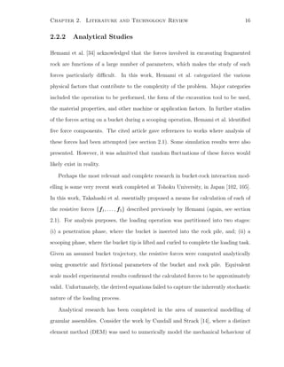Chapter 2. Literature and Technology Review 16
2.2.2 Analytical Studies
Hemami et al. [34] acknowledged that the forces involved in excavating fragmented
rock are functions of a large number of parameters, which makes the study of such
forces particularly diﬃcult. In this work, Hemami et al. categorized the various
physical factors that contribute to the complexity of the problem. Major categories
included the operation to be performed, the form of the excavation tool to be used,
the material properties, and other machine or application factors. In further studies
of the forces acting on a bucket during a scooping operation, Hemami et al. identiﬁed
ﬁve force components. The cited article gave references to works where analysis of
these forces had been attempted (see section 2.1). Some simulation results were also
presented. However, it was admitted that random ﬂuctuations of these forces would
likely exist in reality.
Perhaps the most relevant and complete research in bucket-rock interaction mod-
elling is some very recent work completed at Tohoku University, in Japan [102, 105].
In this work, Takahashi et al. essentially proposed a means for calculation of each of
the resistive forces {f1, . . . , f5} described previously by Hemami (again, see section
2.1). For analysis purposes, the loading operation was partitioned into two stages:
(i) a penetration phase, where the bucket is inserted into the rock pile, and; (ii) a
scooping phase, where the bucket tip is lifted and curled to complete the loading task.
Given an assumed bucket trajectory, the resistive forces were computed analytically
using geometric and frictional parameters of the bucket and rock pile. Equivalent
scale model experimental results conﬁrmed the calculated forces to be approximately
valid. Unfortunately, the derived equations failed to capture the inherently stochastic
nature of the loading process.
Analytical research has been completed in the area of numerical modelling of
granular assemblies. Consider the work by Cundall and Strack [14], where a distinct
element method (DEM) was used to numerically model the mechanical behaviour of
 