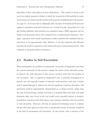 Chapter 2. Literature and Technology Review 17
assemblies of discs (and spheres in three dimensions). “The method is based on the
use of an explicit numerical scheme in which the interaction of the particles is moni-
tored contact by contact and the motion of the particles modelled particle by particle”
[14, page 47]. In recent work by Takahashi [101], the ideas of Cundall and Strack were
applied to simulation of particle behaviour in a virtual rock pile. Excavation of a rock
pile having uniformly sized particles was simulated using a DEM approach and the
bucket-rock interaction forces were computed for a predetermined trajectory. Once
again, equivalent scale model experimental results conﬁrmed the simulated interac-
tion forces to be approximately valid. However, it was also admitted that full-scale
experiments would be required to truly validate the given computational results. This
technique is discussed further in chapter 5.
2.3 Studies in Soil Excavation
What distinguishes the problem of autonomous excavation of fragmented rock from
the research presented in this section is simply the nature of the excavation media.
In general, the work discussed in this section concerns itself with the problem of
soil excavation. Soil, as opposed to fragmented rock, is generally homogeneous in
particle size and typically consists of relatively small particles, such that a bucket
may be passed through it without the need for signiﬁcant trajectory alteration. Soil
excavation could be appropriately characterized as a cutting exercise, rather than
the task of maneuvering a bucket such that it is properly ﬁlled with large and small
fragments alike, since forces at the tool would evolve smoothly instead of abruptly.
Nonetheless, research in this ﬁeld shares some common attributes with the problem
of rock excavation. Moreover, the lack of commercial technology seems to contrast
the fact that there appears to have been a considerable amount of research completed
in the ﬁeld of autonomous soil excavation. In this section, only a selection of the
 