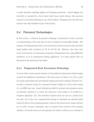 Chapter 2. Literature and Technology Review 20
to make decisions regarding digging and dumping operations. Actual digging was
described as executed by a force based closed loop control scheme, after previous
research in excavation planning by one of the authors. Dumping and truck detection
routines were also included as part of the project.
2.4 Patented Technologies
In this section, a selection of patented technology is presented in order to provide
an understanding of the work that has been considered commercially feasible. The
majority of existing patents relate to the automation of soil excavation tasks, generally
using backhoe style excavators [7, 76, 81, 92, 93, 94]. However, there does exist
recent work relevant to autonomous excavation of fragmented rock, using LHD-style
machinery, as in an underground mining application. It is these patents that are
discussed in the subsections that follow.
2.4.1 Fragmented Rock Excavation Technology
A review of the current patents relevant to the problem of autonomous bucket loading
revealed two signiﬁcant contributions. The most recent, by Dasys et al. [15], as part
of a group representing the international mining and metals company Noranda, Inc.,
revealed a patented system for automated bucket loading of a front shovel loader
(i.e. an LHD) that uses “sensor feedback provided by pressure and extension sensors
on hydraulic cylinder(s) to control the trajectory of the bucket to be loaded by a
computer algorithm” [15]. The described invention does not rely on a model of the
rock pile, nor is there any computational attempt to determine an optimal bucket
trajectory prior to the scooping operation. Instead, the system reacts, using a decision
tree to select actuator commands, only to excessive forces sensed in the actuating
cylinders. If excessive forces are encountered, the bucket is tilted so as to attempt to
 