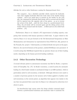 Chapter 2. Literature and Technology Review 21
dislodge the rock or other hinderance causing the disproportionate force.
The computer. . . has a [hybrid] controller which controls the hydraulic
valve that supplies hydraulic ﬂuid into both ends of the [bucket dump]
cylinder. . . and if too much force is exerted on the bucket by the rock
pile, the command for hydraulic ﬂuid intake will be reversed and the ﬂuid
will be injected into the opposite side of the piston. . . so as to reverse
the action of the shaft. . . until the force drops to a predetermined level.
Then, the oil intake will be reversed again and the tilting action of the
bucket will be resumed until the bucket. . . is ﬁlled and is in the rolled back
position. . . [15].
Furthermore, Dasys et al. claimed a 9% improvement in loading capacity, com-
paring their invention with human operation in ﬁeld trials. A paper related to the
work by Dasys et al. was put forward at the 5th International Symposium on Mine
Mechanization and Automation by representatives from STAS Ltd. [49], partners in
the Noranda, Inc. project. Unfortunately, no technical details were given in the paper.
However, the user-level features of the product, entitled SIAMload, were presented. It
is worth noting that SIAMload required that an operator choose one of three loading
modes, depending on the human perceived loading conditions.
2.4.2 Other Excavation Technology
A second relevant patent in autonomous excavation was ﬁled by Rocke, a represen-
tative of Caterpillar, Inc. [77]. In Rocke’s invention, a control system for automatic
loading of a wheel loader (similar in mechanical design to an LHD machine), which is
particularly suited to soil excavation, is disclosed. Although references were made to
a number of previous patents by the inventor (all of which applied to backhoe style
soil excavation), in the current patent, an algorithm that appears very similar to the
one that was patented three years later by Dasys et al. (discussed in subsection 2.4.1
above) is given.
As described,the logic means varies the dump cylinder command signal
between a predetermined minimum and maximum value to maintain the
 