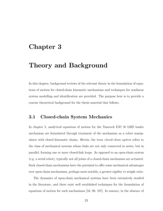 Chapter 3
Theory and Background
In this chapter, background reviews of the relevant theory in the formulation of equa-
tions of motion for closed-chain kinematic mechanisms and techniques for nonlinear
system modelling and identiﬁcation are provided. The purpose here is to provide a
concise theoretical background for the thesis material that follows.
3.1 Closed-chain System Mechanics
In chapter 5, analytical equations of motion for the Tamrock EJC 9t LHD loader
mechanism are formulated through treatment of the mechanism as a robot manip-
ulator with closed kinematic chains. Herein, the term closed-chain system refers to
the class of mechanical systems whose links are not only connected in series, but in
parallel, forming one or more closed-link loops. As opposed to an open-chain system
(e.g. a serial robot), typically not all joints of a closed-chain mechanism are actuated.
Such closed-chain mechanisms have the potential to oﬀer some mechanical advantages
over open-chain mechanisms, perhaps most notably, a greater rigidity to weight ratio.
The dynamics of open-chain mechanical systems have been extensively studied
in the literature, and there exist well established techniques for the formulation of
equations of motion for such mechanisms [53, 98, 107]. In essence, in the absence of
23
 