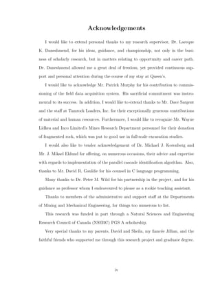 Acknowledgements
I would like to extend personal thanks to my research supervisor, Dr. Laeeque
K. Daneshmend, for his ideas, guidance, and championship, not only in the busi-
ness of scholarly research, but in matters relating to opportunity and career path.
Dr. Daneshmend allowed me a great deal of freedom, yet provided continuous sup-
port and personal attention during the course of my stay at Queen’s.
I would like to acknowledge Mr. Patrick Murphy for his contribution to commis-
sioning of the ﬁeld data acquisition system. His sacriﬁcial commitment was instru-
mental to its success. In addition, I would like to extend thanks to Mr. Dave Sargent
and the staﬀ at Tamrock Loaders, Inc. for their exceptionally generous contributions
of material and human resources. Furthermore, I would like to recognize Mr. Wayne
Lidkea and Inco Limited’s Mines Research Department personnel for their donation
of fragmented rock, which was put to good use in full-scale excavation studies.
I would also like to tender acknowledgement of Dr. Michael J. Korenberg and
Mr. J. Mikael Eklund for oﬀering, on numerous occasions, their advice and expertise
with regards to implementation of the parallel cascade identiﬁcation algorithm. Also,
thanks to Mr. David R. Gauldie for his counsel in C language programming.
Many thanks to Dr. Peter M. Wild for his partnership in the project, and for his
guidance as professor whom I endeavoured to please as a rookie teaching assistant.
Thanks to members of the administrative and support staﬀ at the Departments
of Mining and Mechanical Engineering, for things too numerous to list.
This research was funded in part through a Natural Sciences and Engineering
Research Council of Canada (NSERC) PGS A scholarship.
Very special thanks to my parents, David and Sheila, my ﬁanc´ee Jillian, and the
faithful friends who supported me through this research project and graduate degree.
iv
 