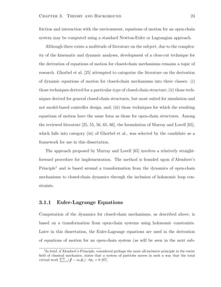 Chapter 3. Theory and Background 24
friction and interaction with the environment, equations of motion for an open-chain
system may be computed using a standard Newton-Euler or Lagrangian approach.
Although there exists a multitude of literature on the subject, due to the complex-
ity of the kinematic and dynamic analyses, development of a clear-cut technique for
the derivation of equations of motion for closed-chain mechanisms remains a topic of
research. Ghorbel et al. [25] attempted to categorize the literature on the derivation
of dynamic equations of motion for closed-chain mechanisms into three classes: (i)
those techniques derived for a particular type of closed-chain structure; (ii) those tech-
niques derived for general closed-chain structures, but most suited for simulation and
not model-based controller design, and; (iii) those techniques for which the resulting
equations of motion have the same form as those for open-chain structures. Among
the reviewed literature [25, 55, 56, 65, 66], the formulation of Murray and Lovell [65],
which falls into category (iii) of Ghorbel et al., was selected by the candidate as a
framework for use in this dissertation.
The approach proposed by Murray and Lovell [65] involves a relatively straight-
forward procedure for implementation. The method is founded upon d’Alembert’s
Principle1
and is based around a transformation from the dynamics of open-chain
mechanisms to closed-chain dynamics through the inclusion of holonomic loop con-
straints.
3.1.1 Euler-Lagrange Equations
Computation of the dynamics for closed-chain mechanisms, as described above, is
based on a transformation from open-chain systems using holonomic constraints.
Later in this dissertation, the Euler-Lagrange equations are used in the derivation
of equations of motion for an open-chain system (as will be seen in the next sub-
1
In brief, d’Alembert’s Principle, considered perhaps the most all-inclusive principle in the entire
ﬁeld of classical mechanics, states that a system of particles moves in such a way that the total
virtual work
p
i=1(f − mi ¨xi) · δxi = 0 [97].
 