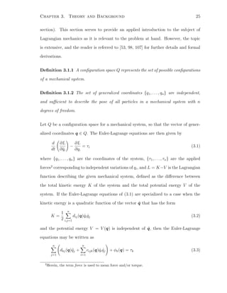 Chapter 3. Theory and Background 25
section). This section serves to provide an applied introduction to the subject of
Lagrangian mechanics as it is relevant to the problem at hand. However, the topic
is extensive, and the reader is referred to [53, 98, 107] for further details and formal
derivations.
Deﬁnition 3.1.1 A conﬁguration space Q represents the set of possible conﬁgurations
of a mechanical system.
Deﬁnition 3.1.2 The set of generalized coordinates {q1, . . . , qn} are independent,
and suﬃcient to describe the pose of all particles in a mechanical system with n
degrees of freedom.
Let Q be a conﬁguration space for a mechanical system, so that the vector of gener-
alized coordinates q ∈ Q. The Euler-Lagrange equations are then given by
d
dt
∂L
∂ ˙qi
−
∂L
∂qi
= τi (3.1)
where {q1, . . . , qn} are the coordinates of the system, {τ1, . . . , τn} are the applied
forces2
corresponding to independent variations of qi, and L = K−V is the Lagrangian
function describing the given mechanical system, deﬁned as the diﬀerence between
the total kinetic energy K of the system and the total potential energy V of the
system. If the Euler-Lagrange equations of (3.1) are specialized to a case when the
kinetic energy is a quadratic function of the vector ˙q that has the form
K =
1
2
n
i,j=1
dij(q) ˙qi ˙qj (3.2)
and the potential energy V = V (q) is independent of ˙q, then the Euler-Lagrange
equations may be written as
n
j=1
dkj(q)¨qj +
n
i=1
cijk(q) ˙qi ˙qj + φk(q) = τk (3.3)
2
Herein, the term force is used to mean force and/or torque.
 