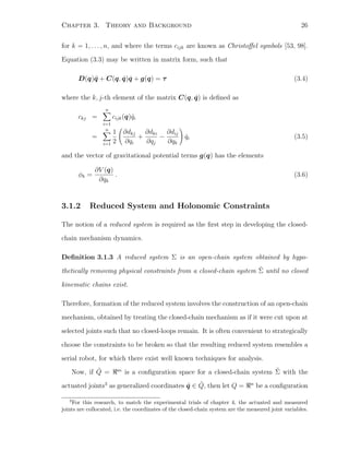 Chapter 3. Theory and Background 26
for k = 1, . . . , n, and where the terms cijk are known as Christoﬀel symbols [53, 98].
Equation (3.3) may be written in matrix form, such that
D(q)¨q + C(q, ˙q) ˙q + g(q) = τ (3.4)
where the k, j-th element of the matrix C(q, ˙q) is deﬁned as
ckj =
n
i=1
cijk(q) ˙qi
=
n
i=1
1
2
∂dkj
∂qi
+
∂dki
∂qj
−
∂dij
∂qk
˙qi (3.5)
and the vector of gravitational potential terms g(q) has the elements
φk =
∂V (q)
∂qk
. (3.6)
3.1.2 Reduced System and Holonomic Constraints
The notion of a reduced system is required as the ﬁrst step in developing the closed-
chain mechanism dynamics.
Deﬁnition 3.1.3 A reduced system Σ is an open-chain system obtained by hypo-
thetically removing physical constraints from a closed-chain system ˜Σ until no closed
kinematic chains exist.
Therefore, formation of the reduced system involves the construction of an open-chain
mechanism, obtained by treating the closed-chain mechanism as if it were cut upon at
selected joints such that no closed-loops remain. It is often convenient to strategically
choose the constraints to be broken so that the resulting reduced system resembles a
serial robot, for which there exist well known techniques for analysis.
Now, if ˜Q = m
is a conﬁguration space for a closed-chain system ˜Σ with the
actuated joints3
as generalized coordinates ˜q ∈ ˜Q, then let Q = n
be a conﬁguration
3
For this research, to match the experimental trials of chapter 4, the actuated and measured
joints are collocated, i.e. the coordinates of the closed-chain system are the measured joint variables.
 