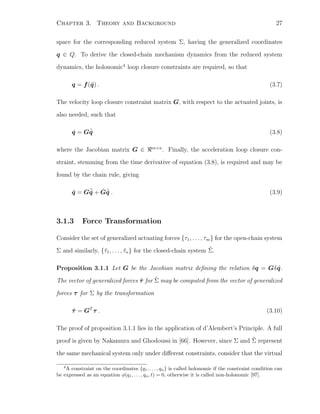 Chapter 3. Theory and Background 27
space for the corresponding reduced system Σ, having the generalized coordinates
q ∈ Q. To derive the closed-chain mechanism dynamics from the reduced system
dynamics, the holonomic4
loop closure constraints are required, so that
q = f(˜q) . (3.7)
The velocity loop closure constraint matrix G, with respect to the actuated joints, is
also needed, such that
˙q = G ˙˜q (3.8)
where the Jacobian matrix G ∈ m×n
. Finally, the acceleration loop closure con-
straint, stemming from the time derivative of equation (3.8), is required and may be
found by the chain rule, giving
¨q = G¨˜q + ˙G ˙˜q . (3.9)
3.1.3 Force Transformation
Consider the set of generalized actuating forces {τ1, . . . , τm} for the open-chain system
Σ and similarly, {˜τ1, . . . , ˜τn} for the closed-chain system ˜Σ.
Proposition 3.1.1 Let G be the Jacobian matrix deﬁning the relation δq = Gδ ˜q.
The vector of generalized forces ˜τ for ˜Σ may be computed from the vector of generalized
forces τ for Σ by the transformation
˜τ = GT
τ . (3.10)
The proof of proposition 3.1.1 lies in the application of d’Alembert’s Principle. A full
proof is given by Nakamura and Ghodoussi in [66]. However, since Σ and ˜Σ represent
the same mechanical system only under diﬀerent constraints, consider that the virtual
4
A constraint on the coordinates {q1, . . . , qn} is called holonomic if the constraint condition can
be expressed as an equation φ(q1, . . . , qn, t) = 0, otherwise it is called non-holonomic [97].
 