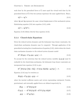 Chapter 3. Theory and Background 28
work done by the generalized forces of Σ must equal the virtual work done by the
generalized forces of ˜Σ if the two systems experience the same applied forces. Hence,
δ ˜qT
˜τ = δqT
τ (3.11)
where δ ˜q and δq represent the same virtual displacement of the mechanical system.
Substituting equation (3.8) into equation (3.11) yields
δ ˜qT
˜τ = δ ˜qT
GT
τ . (3.12)
Equation (3.10) follows directly from equation (3.12).
3.1.4 Closed-chain Equations
Given the reduced system dynamics and the holonomic loop closure constraints, the
closed-chain mechanism dynamics may be computed. Through application of the
generalized actuating force transformation of equation (3.10), which relates the closed-
chain mechanism dynamics to the reduced system dynamic model
GT
[D(q)¨q + C(q, ˙q) ˙q + g(q)] = ˜τ . (3.13)
To account for the restriction that the reduced system variables {q, ˙q, ¨q} must be
realizable by the closed-chain mechanism, the holonomic loop closure constraints are
incorporated into equation (3.13) to give
GT
D(f(˜q)) G¨˜q + ˙G ˙˜q + C(f(˜q), G ˙˜q)G ˙˜q + g(f(˜q)) = ˜τ . (3.14)
Equation (3.14) may be rewritten as
˜D(˜q)¨˜q + ˜C(˜q, ˙˜q) ˙˜q + ˜g(˜q) = ˜τ (3.15)
where the inertial coeﬃcient matrix and vectors representing centripetal, Coriolis,
gravitational, and externally applied forces are deﬁned respectively by
˜D(˜q) = GT
D(f(˜q))G (3.16)
˜C(˜q, ˙˜q) = GT
D(f(˜q)) ˙G + GT
C(f(˜q), G ˙˜q)G (3.17)
˜g(˜q) = GT
g(f(˜q)) . (3.18)
 