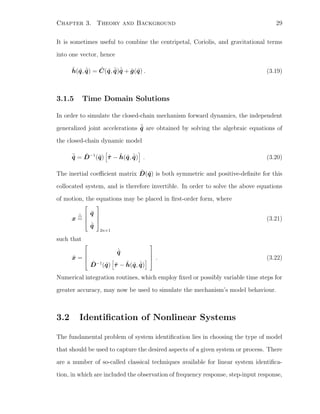 Chapter 3. Theory and Background 29
It is sometimes useful to combine the centripetal, Coriolis, and gravitational terms
into one vector, hence
˜h(˜q, ˙˜q) = ˜C(˜q, ˙˜q) ˙˜q + ˜g(˜q) . (3.19)
3.1.5 Time Domain Solutions
In order to simulate the closed-chain mechanism forward dynamics, the independent
generalized joint accelerations ¨˜q are obtained by solving the algebraic equations of
the closed-chain dynamic model
¨˜q = ˜D−1
(˜q) ˜τ − ˜h(˜q, ˙˜q) . (3.20)
The inertial coeﬃcient matrix ˜D(˜q) is both symmetric and positive-deﬁnite for this
collocated system, and is therefore invertible. In order to solve the above equations
of motion, the equations may be placed in ﬁrst-order form, where
x =




˜q
˙˜q




2n×1
(3.21)
such that
˙x =




˙˜q
˜D−1
(˜q) ˜τ − ˜h(˜q, ˙˜q)



 . (3.22)
Numerical integration routines, which employ ﬁxed or possibly variable time steps for
greater accuracy, may now be used to simulate the mechanism’s model behaviour.
3.2 Identiﬁcation of Nonlinear Systems
The fundamental problem of system identiﬁcation lies in choosing the type of model
that should be used to capture the desired aspects of a given system or process. There
are a number of so-called classical techniques available for linear system identiﬁca-
tion, in which are included the observation of frequency response, step-input response,
 