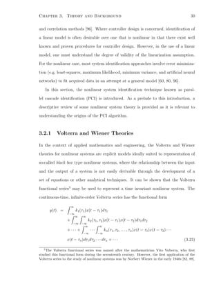 Chapter 3. Theory and Background 30
and correlation methods [96]. Where controller design is concerned, identiﬁcation of
a linear model is often desirable over one that is nonlinear in that there exist well
known and proven procedures for controller design. However, in the use of a linear
model, one must understand the degree of validity of the linearization assumption.
For the nonlinear case, most system identiﬁcation approaches involve error minimiza-
tion (e.g. least-squares, maximum likelihood, minimum variance, and artiﬁcial neural
networks) to ﬁt acquired data in an attempt at a general model [60, 80, 96].
In this section, the nonlinear system identiﬁcation technique known as paral-
lel cascade identiﬁcation (PCI) is introduced. As a prelude to this introduction, a
descriptive review of some nonlinear system theory is provided as it is relevant to
understanding the origins of the PCI algorithm.
3.2.1 Volterra and Wiener Theories
In the context of applied mathematics and engineering, the Volterra and Wiener
theories for nonlinear systems are explicit models ideally suited to representation of
so-called black box type nonlinear systems, where the relationship between the input
and the output of a system is not easily derivable through the development of a
set of equations or other analytical techniques. It can be shown that the Volterra
functional series5
may be used to represent a time invariant nonlinear system. The
continuous-time, inﬁnite-order Volterra series has the functional form
y(t) =
∞
−∞
k1(τ1)x(t − τ1)dτ1
+
∞
−∞
∞
−∞
k2(τ1, τ2)x(t − τ1)x(t − τ2)dτ1dτ2
+ · · · +
∞
−∞
· · ·
∞
−∞
kn(τ1, τ2, . . . , τn)x(t − τ1)x(t − τ2) · · ·
x(t − τn)dτ1dτ2 · · · dτn + · · · (3.23)
5
The Volterra functional series was named after the mathematician Vito Volterra, who ﬁrst
studied this functional form during the seventeenth century. However, the ﬁrst application of the
Volterra series to the study of nonlinear systems was by Norbert Wiener in the early 1940s [82, 88].
 