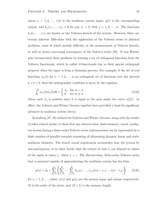 Chapter 3. Theory and Background 31
where n = 1, 2, . . ., x(t) is the nonlinear system input, y(t) is the corresponding
output, and kn(τ1, . . . , τn) = 0 for any τj < 0, with j = 1, 2, . . . , n. The functions
kn(τ1, . . . , τn) are known as the Volterra kernels of the system. However, there are
certain inherent diﬃculties with the application of the Volterra series to physical
problems, some of which include diﬃculty in the measurement of Volterra kernels,
as well as issues concerning convergence of the Volterra series [88]. It was Wiener
who circumvented these problems by forming a set of orthogonal functions from the
Volterra functionals, which he called G-functionals due to their special orthogonal
property when the input is from a Gaussian process. For example, if the set of real
functions wn(t) for n = 1, 2, . . . is an orthogonal set of functions over the interval
a < t < b, then the orthogonality condition is given by the equation
b
a
wm(t)wn(t)dt =
λn for m = n
0 for m = n
(3.24)
where each λn is positive since it is equal to the area under the curve w2
n(t). In
eﬀect, the Volterra and Wiener theories together have provided a basis for signiﬁcant
advances in nonlinear system theory.
Korenberg [47, 44] utilized the Volterra and Wiener theories, along with the results
of other related works, to show that any discrete-time, ﬁnite-memory, causal, nonlin-
ear system having a ﬁnite-order Volterra series representation can be represented by a
ﬁnite number of parallel cascades consisting of alternating dynamic linear and static
nonlinear elements. The stated causal requirement necessitates that the system be
non-anticipatory, or in other words, that the output at time ti not depend on values
of the input at times tj, where j > i. The discrete-time, ﬁnite-order Volterra series
that is assumed capable of approximating the nonlinear system has the form
y(n) = k0 +
M
m=1


R
r1=0
· · ·
R
rm=0
km(r1, . . . , rm)x(n − r1) · · · x(n − rm)

 (3.25)
for n = 1, 2, . . ., where x(n) and y(n) are the system input and output respectively,
M is the order of the series, and (R + 1) is the memory length.
 
