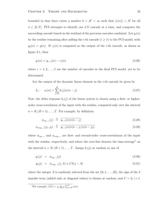 Chapter 3. Theory and Background 33
bounded in that there exists a number 0 < N < ∞ such that |x(n)| < N for all
n ⊂ [0, T]. PCI attempts to identify one LN cascade at a time, and computes the
succeeding cascade based on the residual of the previous cascades combined. Let yi(n)
be the residue remaining after adding the i-th cascade (i ≥ 1) to the PCI model, with
y0(n) = y(n). If zi(n) is computed as the output of the i-th cascade, as shown in
ﬁgure 3.1, then
yi(n) = yi−1(n) − zi(n) (3.26)
where i = 1, 2, . . . , I are the number of cascades in the ﬁnal PCI model, yet to be
determined.
Let the output of the dynamic linear element in the i-th cascade be given by
Li : ui(n) =
R
j=0
hi(j)x(n − j) (3.27)
Now, the delta response hi(j) of the linear system is chosen using a ﬁrst- or higher-
order cross-correlation of the input with the residue, computed only over the interval
n = R, (R + 1), . . . , T. For example, by deﬁnition
φxyi−1
(j) = yi−1(n)x(n − j) (3.28)
φxxyi−1
(j1, j2) = yi−1(n)x(n − j1)x(n − j2) (3.29)
where φxyi−1
and φxxyi−1
are ﬁrst- and second-order cross-correlations of the input
with the residue, respectively, and where the over-line denotes the time-average7
on
the interval n = R, (R + 1), . . . , T. Assign hi(j) at random to one of
q1(j) = φxyi−1
(j) (3.30)
q2(j) = φxxyi−1
(j, A) ± Cδ(j − A) (3.31)
where the integer A is randomly selected from the set {0, 1, . . . , R}, the sign of the δ
impulse term (added only at diagonal values) is chosen at random, and C = {c | c ∈
7
For example, x(n) = 1
T −R+1
T
n=R x(n).
 