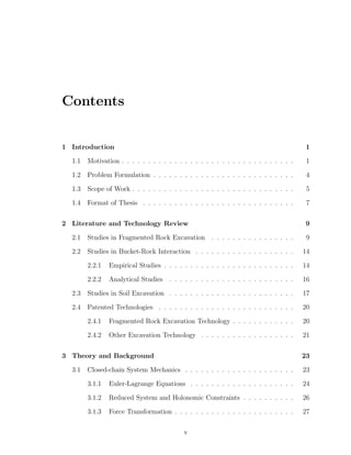 Contents
1 Introduction 1
1.1 Motivation . . . . . . . . . . . . . . . . . . . . . . . . . . . . . . . . . 1
1.2 Problem Formulation . . . . . . . . . . . . . . . . . . . . . . . . . . . 4
1.3 Scope of Work . . . . . . . . . . . . . . . . . . . . . . . . . . . . . . . 5
1.4 Format of Thesis . . . . . . . . . . . . . . . . . . . . . . . . . . . . . 7
2 Literature and Technology Review 9
2.1 Studies in Fragmented Rock Excavation . . . . . . . . . . . . . . . . 9
2.2 Studies in Bucket-Rock Interaction . . . . . . . . . . . . . . . . . . . 14
2.2.1 Empirical Studies . . . . . . . . . . . . . . . . . . . . . . . . . 14
2.2.2 Analytical Studies . . . . . . . . . . . . . . . . . . . . . . . . 16
2.3 Studies in Soil Excavation . . . . . . . . . . . . . . . . . . . . . . . . 17
2.4 Patented Technologies . . . . . . . . . . . . . . . . . . . . . . . . . . 20
2.4.1 Fragmented Rock Excavation Technology . . . . . . . . . . . . 20
2.4.2 Other Excavation Technology . . . . . . . . . . . . . . . . . . 21
3 Theory and Background 23
3.1 Closed-chain System Mechanics . . . . . . . . . . . . . . . . . . . . . 23
3.1.1 Euler-Lagrange Equations . . . . . . . . . . . . . . . . . . . . 24
3.1.2 Reduced System and Holonomic Constraints . . . . . . . . . . 26
3.1.3 Force Transformation . . . . . . . . . . . . . . . . . . . . . . . 27
v
 