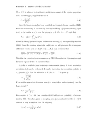 Chapter 3. Theory and Background 34
+, c = 0} is adjusted to tend to zero as the mean-square of the residue approaches
zero. Korenberg [44] suggested the use of
C =
y2
i−1(n)
y2(n)
. (3.32)
Once the linear system has been identiﬁed and computed using equation (3.27),
the static nonlinearity is obtained by least-square ﬁtting a polynomial having input
ui(n) to the residue yi−1(n) over the interval n = R, (R + 1), . . . , T, such that
Ni : zi(n) =
M
m=0
aimum
i (n) (3.33)
where M is the polynomial degree, and the new residue yi(n) is computed by equation
(3.26). Since the resulting polynomial coeﬃcients aim will minimize the mean-square
of the new residue over n = R, (R + 1), . . . , T, it may be shown that
y2
i (n) = (yi−1(n) − zi(n))2 = y2
i−1(n) − z2
i (n) . (3.34)
Note that the reduction in mean-square error (MSE) by adding the i-th cascade equals
the mean-square of the i-th cascade output.
In order to avoid choosing unnecessary cascades that merely ﬁt noise, a standard
correlation test may be performed. It can be shown that the correlation statistic of
zi+1(n) and yi(n) over the interval n = R, (R + 1), . . . , T is given by
r =
z2
i+1(n)
y2
i (n)
. (3.35)
If the residue were white Gaussian noise (i.e. independent and zero-mean), then for
large enough T
|r| <
ζ
√
T − R + 1
. (3.36)
For example, if ζ = 1.96, then equation (3.36) holds with a probability of approx-
imately 0.95. Therefore, prior to accepting any given candidate for the (i + 1)-th
cascade, it may be required that the inequality
z2
i+1(n) >
ζ2
T − R + 1
y2
i (n) (3.37)
 