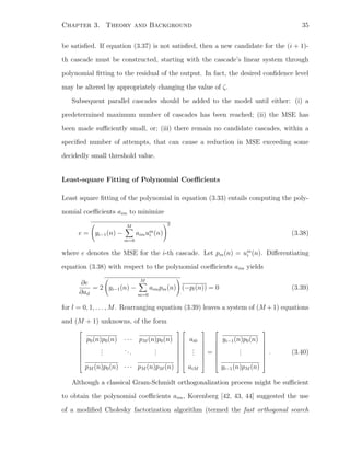 Chapter 3. Theory and Background 35
be satisﬁed. If equation (3.37) is not satisﬁed, then a new candidate for the (i + 1)-
th cascade must be constructed, starting with the cascade’s linear system through
polynomial ﬁtting to the residual of the output. In fact, the desired conﬁdence level
may be altered by appropriately changing the value of ζ.
Subsequent parallel cascades should be added to the model until either: (i) a
predetermined maximum number of cascades has been reached; (ii) the MSE has
been made suﬃciently small, or; (iii) there remain no candidate cascades, within a
speciﬁed number of attempts, that can cause a reduction in MSE exceeding some
decidedly small threshold value.
Least-square Fitting of Polynomial Coeﬃcients
Least square ﬁtting of the polynomial in equation (3.33) entails computing the poly-
nomial coeﬃcients aim to minimize
e = yi−1(n) −
M
m=0
aimum
i (n)
2
(3.38)
where e denotes the MSE for the i-th cascade. Let pm(n) = um
i (n). Diﬀerentiating
equation (3.38) with respect to the polynomial coeﬃcients aim yields
∂e
∂ail
= 2 yi−1(n) −
M
m=0
aimpm(n) (−pl(n)) = 0 (3.39)
for l = 0, 1, . . . , M. Rearranging equation (3.39) leaves a system of (M +1) equations
and (M + 1) unknowns, of the form








p0(n)p0(n) · · · pM (n)p0(n)
...
...
...
pM (n)p0(n) · · · pM (n)pM (n)
















ai0
...
aiM








=








yi−1(n)p0(n)
...
yi−1(n)pM (n)








. (3.40)
Although a classical Gram-Schmidt orthogonalization process might be suﬃcient
to obtain the polynomial coeﬃcients aim, Korenberg [42, 43, 44] suggested the use
of a modiﬁed Cholesky factorization algorithm (termed the fast orthogonal search
 