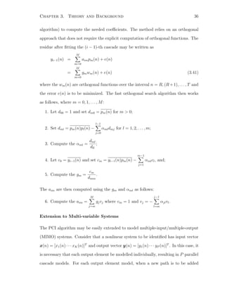 Chapter 3. Theory and Background 36
algorithm) to compute the needed coeﬃcients. The method relies on an orthogonal
approach that does not require the explicit computation of orthogonal functions. The
residue after ﬁtting the (i − 1)-th cascade may be written as
yi−1(n) =
M
m=0
aimpm(n) + e(n)
=
M
m=0
gmwm(n) + e(n) (3.41)
where the wm(n) are orthogonal functions over the interval n = R, (R+1), . . . , T and
the error e(n) is to be minimized. The fast orthogonal search algorithm then works
as follows, where m = 0, 1, . . . , M:
1. Let d00 = 1 and set dm0 = pm(n) for m > 0;
2. Set dml = pm(n)pl(n) −
l−1
j=0
αmldmj for l = 1, 2, . . . , m;
3. Compute the αml =
dml
dll
;
4. Let c0 = yi−1(n) and set cm = yi−1(n)pm(n) −
m−1
j=1
αmlcl, and;
5. Compute the gm =
cm
dmm
.
The aim are then computed using the gm and αml as follows:
6. Compute the aim =
M
j=m
gjvj where vm = 1 and vj = −
j−1
l=m
αjlvl.
Extension to Multi-variable Systems
The PCI algorithm may be easily extended to model multiple-input/multiple-output
(MIMO) systems. Consider that a nonlinear system to be identiﬁed has input vector
x(n) = [x1(n) · · · xK(n)]T
and output vector y(n) = [y1(n) · · · yP (n)]T
. In this case, it
is necessary that each output element be modelled individually, resulting in P parallel
cascade models. For each output element model, when a new path is to be added
 