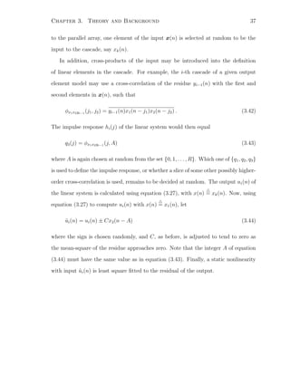 Chapter 3. Theory and Background 37
to the parallel array, one element of the input x(n) is selected at random to be the
input to the cascade, say xk(n).
In addition, cross-products of the input may be introduced into the deﬁnition
of linear elements in the cascade. For example, the i-th cascade of a given output
element model may use a cross-correlation of the residue yi−1(n) with the ﬁrst and
second elements in x(n), such that
φx1x2yi−1
(j1, j2) = yi−1(n)x1(n − j1)x2(n − j2) . (3.42)
The impulse response hi(j) of the linear system would then equal
q3(j) = φx1x2yi−1
(j, A) (3.43)
where A is again chosen at random from the set {0, 1, . . . , R}. Which one of {q1, q2, q3}
is used to deﬁne the impulse response, or whether a slice of some other possibly higher-
order cross-correlation is used, remains to be decided at random. The output ui(n) of
the linear system is calculated using equation (3.27), with x(n) = xk(n). Now, using
equation (3.27) to compute ui(n) with x(n) = x1(n), let
˜ui(n) = ui(n) ± Cx2(n − A) (3.44)
where the sign is chosen randomly, and C, as before, is adjusted to tend to zero as
the mean-square of the residue approaches zero. Note that the integer A of equation
(3.44) must have the same value as in equation (3.43). Finally, a static nonlinearity
with input ˜ui(n) is least square ﬁtted to the residual of the output.
 