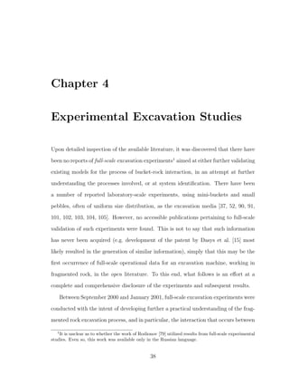 Chapter 4
Experimental Excavation Studies
Upon detailed inspection of the available literature, it was discovered that there have
been no reports of full-scale excavation experiments1
aimed at either further validating
existing models for the process of bucket-rock interaction, in an attempt at further
understanding the processes involved, or at system identiﬁcation. There have been
a number of reported laboratory-scale experiments, using mini-buckets and small
pebbles, often of uniform size distribution, as the excavation media [37, 52, 90, 91,
101, 102, 103, 104, 105]. However, no accessible publications pertaining to full-scale
validation of such experiments were found. This is not to say that such information
has never been acquired (e.g. development of the patent by Dasys et al. [15] most
likely resulted in the generation of similar information), simply that this may be the
ﬁrst occurrence of full-scale operational data for an excavation machine, working in
fragmented rock, in the open literature. To this end, what follows is an eﬀort at a
complete and comprehensive disclosure of the experiments and subsequent results.
Between September 2000 and January 2001, full-scale excavation experiments were
conducted with the intent of developing further a practical understanding of the frag-
mented rock excavation process, and in particular, the interaction that occurs between
1
It is unclear as to whether the work of Rodionov [79] utilized results from full-scale experimental
studies. Even so, this work was available only in the Russian language.
38
 