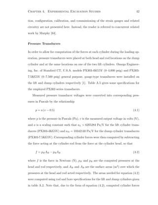 Chapter 4. Experimental Excavation Studies 42
tion, conﬁguration, calibration, and commissioning of the strain gauges and related
circuitry are not presented here. Instead, the reader is referred to concurrent related
work by Murphy [64].
Pressure Transducers
In order to allow for computation of the forces at each cylinder during the loading op-
eration, pressure transducers were placed at both head and rod locations on the dump
cylinder and at the same locations on one of the two lift cylinders. Omega Engineer-
ing, Inc. of Stamford CT, U.S.A. models PX303-4KG5V (0–4,000 psig) and PX303-
7.5KG5V (0–7,500 psig) general purpose, gauge-type transducers were installed on
the lift and dump cylinders respectively [1]. Table A.5 gives some speciﬁcations for
the employed PX303 series transducers.
Measured pressure transducer voltages were converted into corresponding pres-
sures in Pascals by the relationship
p = a (v − 0.5) (4.1)
where p is the pressure in Pascals (Pa), v is the measured output voltage in volts (V),
and a is a scaling constant such that aL = 6205284 Pa/V for the lift cylinder trans-
ducers (PX303-4KG5V) and aD = 10342140 Pa/V for the dump cylinder transducers
(PX303-7.5KG5V). Corresponding cylinder forces were then computed by subtracting
the force acting at the cylinder rod from the force at the cylinder head, so that
f = pHAH − pRAR (4.2)
where f is the force in Newtons (N), pH and pR are the computed pressures at the
head and rod respectively, and AH and AR are the surface areas (m2
) over which the
pressures at the head and rod acted respectively. The areas needed for equation (4.2)
were computed using rod and bore speciﬁcations for the lift and dump cylinders given
in table A.2. Note that, due to the form of equation (4.2), computed cylinder forces
 