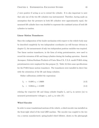 Chapter 4. Experimental Excavation Studies 43
f were positive if acting so as to extend the cylinder. It is also important to note
that only one of the two lift cylinders was instrumented. Therefore, having made an
assumption that the pressures in both lift cylinders were approximately equal, the
measured lift cylinder force was doubled to represent the combined action of both lift
cylinders in tandem.
Linear Motion Transducers
Since the conﬁguration of the loader mechanism with respect to the vehicle body may
be described completely by two independent coordinates (as will become obvious in
chapter 5), the measurement of only two independent position variables was required.
Two linear motion transducers, in the form of string potentiometers, were used to
record the extension of lift and dump cylinders during the loading operation. Ametek
Aerospace, Gulton-Statham Products of Costa Mesa CA, U.S.A. model P-60A string
potentiometers were employed for this purpose [5]. Table A.6 lists some speciﬁcations
for the P-60A linear motion transducer. The transducers were installed in direct line
with the orientation of the lift and dump cylinders.
Online calibrations yielded the expressions
lL = 0.4081 vL + 1.0609 (4.3)
lD = 0.3044 vD + 2.3499 (4.4)
relating the respective lift and dump cylinder lengths lL and lD in meters (m) to
measured potentiometer voltages vL and vD in volts (V).
Wheel Encoder
In order to sense translational motions of the vehicle, a wheel encoder was installed on
the front-right wheel of the trial LHD machine. The encoder was coupled to the tire
via a custom manufactured, spring-loaded wheel follower, shown in the photograph
 
