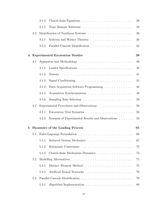 3.1.4 Closed-chain Equations . . . . . . . . . . . . . . . . . . . . . . 28
3.1.5 Time Domain Solutions . . . . . . . . . . . . . . . . . . . . . 29
3.2 Identiﬁcation of Nonlinear Systems . . . . . . . . . . . . . . . . . . . 29
3.2.1 Volterra and Wiener Theories . . . . . . . . . . . . . . . . . . 30
3.2.2 Parallel Cascade Identiﬁcation . . . . . . . . . . . . . . . . . . 32
4 Experimental Excavation Studies 38
4.1 Apparatus and Methodology . . . . . . . . . . . . . . . . . . . . . . . 39
4.1.1 Loader Speciﬁcations . . . . . . . . . . . . . . . . . . . . . . . 40
4.1.2 Sensors . . . . . . . . . . . . . . . . . . . . . . . . . . . . . . . 41
4.1.3 Signal Conditioning . . . . . . . . . . . . . . . . . . . . . . . . 45
4.1.4 Data Acquisition Software Programming . . . . . . . . . . . . 48
4.1.5 Acquisition Synchronization . . . . . . . . . . . . . . . . . . . 48
4.1.6 Sampling Rate Selection . . . . . . . . . . . . . . . . . . . . . 50
4.2 Experimental Procedures and Observations . . . . . . . . . . . . . . . 50
4.2.1 Excavation Trial Scenarios . . . . . . . . . . . . . . . . . . . . 50
4.2.2 Synopsis of Experimental Results and Observations . . . . . . 53
5 Dynamics of the Loading Process 65
5.1 Euler-Lagrange Formulation . . . . . . . . . . . . . . . . . . . . . . . 66
5.1.1 Reduced System Mechanics . . . . . . . . . . . . . . . . . . . 67
5.1.2 Holonomic Constraints . . . . . . . . . . . . . . . . . . . . . . 72
5.1.3 Closed-chain Mechanism Dynamics . . . . . . . . . . . . . . . 74
5.2 Modelling Alternatives . . . . . . . . . . . . . . . . . . . . . . . . . . 75
5.2.1 Distinct Element Method . . . . . . . . . . . . . . . . . . . . 75
5.2.2 Artiﬁcial Neural Networks . . . . . . . . . . . . . . . . . . . . 78
5.3 Parallel Cascade Identiﬁcation . . . . . . . . . . . . . . . . . . . . . . 79
5.3.1 Algorithm Implementation . . . . . . . . . . . . . . . . . . . . 80
vi
 