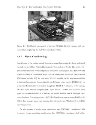 Chapter 4. Experimental Excavation Studies 45
Figure 4.4: Workbench photograph of the two SC-2345 shielded carriers with one
opened top, displaying the SCC Series modules within
4.1.3 Signal Conditioning
Conditioning of the voltage signals from the sensors of subsection 4.1.2 was facilitated
through the use of two National Instruments Corporation of Austin TX, U.S.A. SC-
2345 shielded carriers (with conﬁgurable connectors and equipped with SCC-PWR03
power modules) in cooperation with a set of oﬀ-the-shelf as well as custom ﬁtted
SCC Series modules [67]. In turn, each SC-2345 shielded carrier was connected via
a National Instruments Corporation 68-pin E Series cable (model PSHR68-68) to
a National Instruments Corporation DAQCard-AI-16E-4 16 channel, 12-bit analog,
PCMCIA style personal computer (PC) input device. The two said PCMCIA data
input devices were installed in a Toshiba, Inc. model Satellite 330CT notebook com-
puter, having a Pentium processor, 96.0 MB of random-access memory (RAM), 3.81
GB of data storage space, and running the Microsoft, Inc. Windows 98 4.10.1998
operating system.
For the purpose of strain gauge monitoring, two SCC-SG02, two-channel, 350
Ω, quarter bridge completion modules and four SCC-SG04, two-channel, full bridge
 
