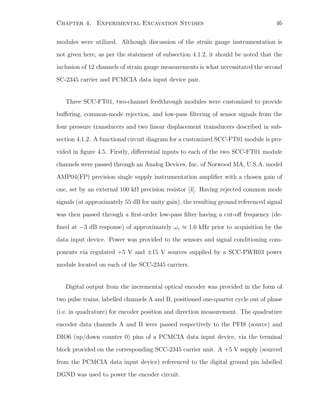 Chapter 4. Experimental Excavation Studies 46
modules were utilized. Although discussion of the strain gauge instrumentation is
not given here, as per the statement of subsection 4.1.2, it should be noted that the
inclusion of 12 channels of strain gauge measurements is what necessitated the second
SC-2345 carrier and PCMCIA data input device pair.
Three SCC-FT01, two-channel feedthrough modules were customized to provide
buﬀering, common-mode rejection, and low-pass ﬁltering of sensor signals from the
four pressure transducers and two linear displacement transducers described in sub-
section 4.1.2. A functional circuit diagram for a customized SCC-FT01 module is pro-
vided in ﬁgure 4.5. Firstly, diﬀerential inputs to each of the two SCC-FT01 module
channels were passed through an Analog Devices, Inc. of Norwood MA, U.S.A. model
AMP04(FP) precision single supply instrumentation ampliﬁer with a chosen gain of
one, set by an external 100 kΩ precision resistor [4]. Having rejected common mode
signals (at approximately 55 dB for unity gain), the resulting ground referenced signal
was then passed through a ﬁrst-order low-pass ﬁlter having a cut-oﬀ frequency (de-
ﬁned at −3 dB response) of approximately ωc ≈ 1.6 kHz prior to acquisition by the
data input device. Power was provided to the sensors and signal conditioning com-
ponents via regulated +5 V and ±15 V sources supplied by a SCC-PWR03 power
module located on each of the SCC-2345 carriers.
Digital output from the incremental optical encoder was provided in the form of
two pulse trains, labelled channels A and B, positioned one-quarter cycle out of phase
(i.e. in quadrature) for encoder position and direction measurement. The quadrature
encoder data channels A and B were passed respectively to the PFI8 (source) and
DIO6 (up/down counter 0) pins of a PCMCIA data input device, via the terminal
block provided on the corresponding SCC-2345 carrier unit. A +5 V supply (sourced
from the PCMCIA data input device) referenced to the digital ground pin labelled
DGND was used to power the encoder circuit.
 