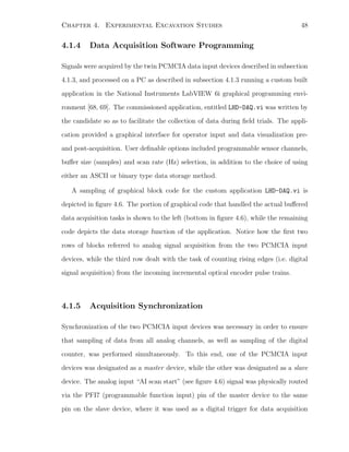 Chapter 4. Experimental Excavation Studies 48
4.1.4 Data Acquisition Software Programming
Signals were acquired by the twin PCMCIA data input devices described in subsection
4.1.3, and processed on a PC as described in subsection 4.1.3 running a custom built
application in the National Instruments LabVIEW 6i graphical programming envi-
ronment [68, 69]. The commissioned application, entitled LHD-DAQ.vi was written by
the candidate so as to facilitate the collection of data during ﬁeld trials. The appli-
cation provided a graphical interface for operator input and data visualization pre-
and post-acquisition. User deﬁnable options included programmable sensor channels,
buﬀer size (samples) and scan rate (Hz) selection, in addition to the choice of using
either an ASCII or binary type data storage method.
A sampling of graphical block code for the custom application LHD-DAQ.vi is
depicted in ﬁgure 4.6. The portion of graphical code that handled the actual buﬀered
data acquisition tasks is shown to the left (bottom in ﬁgure 4.6), while the remaining
code depicts the data storage function of the application. Notice how the ﬁrst two
rows of blocks referred to analog signal acquisition from the two PCMCIA input
devices, while the third row dealt with the task of counting rising edges (i.e. digital
signal acquisition) from the incoming incremental optical encoder pulse trains.
4.1.5 Acquisition Synchronization
Synchronization of the two PCMCIA input devices was necessary in order to ensure
that sampling of data from all analog channels, as well as sampling of the digital
counter, was performed simultaneously. To this end, one of the PCMCIA input
devices was designated as a master device, while the other was designated as a slave
device. The analog input “AI scan start” (see ﬁgure 4.6) signal was physically routed
via the PFI7 (programmable function input) pin of the master device to the same
pin on the slave device, where it was used as a digital trigger for data acquisition
 