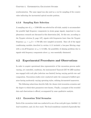 Chapter 4. Experimental Excavation Studies 50
synchronization. The same signal was also used as a cue for sampling of the counter
value indicating the incremental optical encoder position.
4.1.6 Sampling Rate Selection
A sampling rate of ωs = 3.500 kHz was selected for all trials, mainly to accommodate
the possible high frequency components in strain gauge signals, important to com-
plementary research not discussed in this dissertation [64]. At this rate, according to
the Nyquist criterion [8, page 147], signals with frequencies lower than the Nyquist
frequency ωN = ωs/2 = 1.750 kHz were sampled accurately. Since all of the signal
conditioning modules described in section 4.1.3 included a low-pass ﬁltering stage
with a cut-oﬀ frequency at ωc ≈ 1.6 kHz, the possibility of aliasing problems due to
signals with frequency components above ωN was essentially eliminated.
4.2 Experimental Procedures and Observations
In order to acquire operational data representative of the excavation process under
varying, yet controlled, conditions, the instrumented Tamrock EJC 9t LHD machine
was engaged with rock piles (selection was limited) having varying particle size and
composition. Excavation studies were conducted under the command of skilled oper-
ators having moderately varying operating styles, utilizing documented maneuvers.
The following subsections describe fully the chosen trial excavation scenarios and
the degree to which their parameters were known. Finally, a synopsis of the recorded
data and observations is oﬀered, accompanied by some qualitative analysis.
4.2.1 Excavation Trial Scenarios
Each of the excavation trials was conducted in one of two rock pile types, labelled: (i)
local roundstone, and; (ii) Inco muck. The local roundstone consisted of generally ﬁne
 