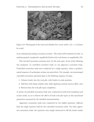 Chapter 4. Experimental Excavation Studies 52
Figure 4.8: Photograph of the trial rock labelled Inco muck (with 1 yd × 1 yd frame
for scale)
in an underground mining excavation scenario. The muck itself consisted of a ﬁne- to
medium-grained, porphyritic amphibole/biotite rich rock known as amphibolite [54].
The executed excavation scenarios were, for the most part, of one of the following
two categories: (i) controlled excavation trials, or; (ii) aggressive excavation trials.
Controlled excavation trials were conducted by a single operator, where a predeter-
mined sequence of mechanism actions was prescribed. For example, one prearranged
controlled excavation operation kept to the following sequence of steps:
1. Advance loader into the rock pile, with bucket in ready position;
2. Roll back with dump cylinder only, while applying constant tractive eﬀort, and;
3. Retreat from the rock pile upon completion.
A variety of controlled excavation trials were conducted in both local roundstone and
in Inco muck, so as to observe the eﬀects of both rock pile types on the operational
parameters measured by the installed instrumentation.
Aggressive excavation trials were conducted by two skilled operators, diﬀerent
from the single operator used for the controlled excavation trials. For these aggres-
sive excavation trials, the operators were simply instructed to ﬁll the loader bucket
 