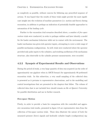 Chapter 4. Experimental Excavation Studies 53
as completely as possible, without concern for following any prescribed sequence of
actions. It was hoped that the results of these trials might provide the most signiﬁ-
cant insight into the evolution of machine parameters (i.e. motion and forces) during
excavation, in addition to perhaps an indication of potentially feasible approaches to
automation of the loading cycle.
Further to the excavation trial scenarios described above, a number of free-space
motion trials were conducted, in order to perhaps validate and later identify a model
for the loader mechanism behaviour while not in contact with the environment. The
loader mechanism was given rich operator inputs, attempting to cover a wide range of
possible mechanism conﬁgurations. As well, trials were conducted where the operator
provided only pulse inputs to the cylinders, and resulting oscillations of the mechanism
structure, also observable in the cylinder pressure measurements, were recorded.
4.2.2 Synopsis of Experimental Results and Observations
During the period of study, a very large quantity of data was acquired (on the order of
approximately one gigabyte when in ASCII format) for approximately 80 performed
excavation trials. In this subsection, a very small sampling of the collected data
is presented as it pertains to representative observations, and to the modelling and
control investigations that are presented in the chapters that follow. The volume of
collected data that is not included here should remain on ﬁle at Queen’s University
for possible distribution and use in further research.
Free-space Motion
Firstly, in order to provide a basis for comparison with the controlled and aggres-
sive excavation trial results, presented in ﬁgure 4.9 are representative data from the
collection of free-space motion trials. These data illustrate the nature of both the
measured pressure (force) signals and hydraulic cylinder length (conﬁguration) sig-
 