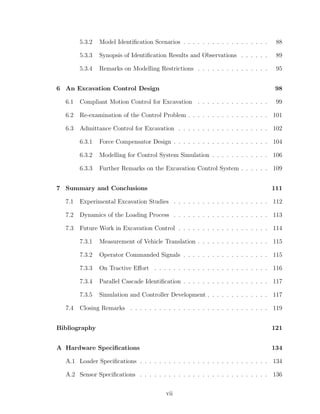 5.3.2 Model Identiﬁcation Scenarios . . . . . . . . . . . . . . . . . . 88
5.3.3 Synopsis of Identiﬁcation Results and Observations . . . . . . 89
5.3.4 Remarks on Modelling Restrictions . . . . . . . . . . . . . . . 95
6 An Excavation Control Design 98
6.1 Compliant Motion Control for Excavation . . . . . . . . . . . . . . . 99
6.2 Re-examination of the Control Problem . . . . . . . . . . . . . . . . . 101
6.3 Admittance Control for Excavation . . . . . . . . . . . . . . . . . . . 102
6.3.1 Force Compensator Design . . . . . . . . . . . . . . . . . . . . 104
6.3.2 Modelling for Control System Simulation . . . . . . . . . . . . 106
6.3.3 Further Remarks on the Excavation Control System . . . . . . 109
7 Summary and Conclusions 111
7.1 Experimental Excavation Studies . . . . . . . . . . . . . . . . . . . . 112
7.2 Dynamics of the Loading Process . . . . . . . . . . . . . . . . . . . . 113
7.3 Future Work in Excavation Control . . . . . . . . . . . . . . . . . . . 114
7.3.1 Measurement of Vehicle Translation . . . . . . . . . . . . . . . 115
7.3.2 Operator Commanded Signals . . . . . . . . . . . . . . . . . . 115
7.3.3 On Tractive Eﬀort . . . . . . . . . . . . . . . . . . . . . . . . 116
7.3.4 Parallel Cascade Identiﬁcation . . . . . . . . . . . . . . . . . . 117
7.3.5 Simulation and Controller Development . . . . . . . . . . . . . 117
7.4 Closing Remarks . . . . . . . . . . . . . . . . . . . . . . . . . . . . . 119
Bibliography 121
A Hardware Speciﬁcations 134
A.1 Loader Speciﬁcations . . . . . . . . . . . . . . . . . . . . . . . . . . . 134
A.2 Sensor Speciﬁcations . . . . . . . . . . . . . . . . . . . . . . . . . . . 136
vii
 