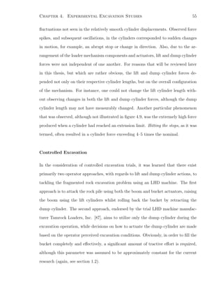 Chapter 4. Experimental Excavation Studies 55
ﬂuctuations not seen in the relatively smooth cylinder displacements. Observed force
spikes, and subsequent oscillations, in the cylinders corresponded to sudden changes
in motion, for example, an abrupt stop or change in direction. Also, due to the ar-
rangement of the loader mechanism components and actuators, lift and dump cylinder
forces were not independent of one another. For reasons that will be reviewed later
in this thesis, but which are rather obvious, the lift and dump cylinder forces de-
pended not only on their respective cylinder lengths, but on the overall conﬁguration
of the mechanism. For instance, one could not change the lift cylinder length with-
out observing changes in both the lift and dump cylinder forces, although the dump
cylinder length may not have measurably changed. Another particular phenomenon
that was observed, although not illustrated in ﬁgure 4.9, was the extremely high force
produced when a cylinder had reached an extension limit. Hitting the stops, as it was
termed, often resulted in a cylinder force exceeding 4–5 times the nominal.
Controlled Excavation
In the consideration of controlled excavation trials, it was learned that there exist
primarily two operator approaches, with regards to lift and dump cylinder actions, to
tackling the fragmented rock excavation problem using an LHD machine. The ﬁrst
approach is to attack the rock pile using both the boom and bucket actuators, raising
the boom using the lift cylinders whilst rolling back the bucket by retracting the
dump cylinder. The second approach, endorsed by the trial LHD machine manufac-
turer Tamrock Loaders, Inc. [87], aims to utilize only the dump cylinder during the
excavation operation, while decisions on how to actuate the dump cylinder are made
based on the operator perceived excavation conditions. Obviously, in order to ﬁll the
bucket completely and eﬀectively, a signiﬁcant amount of tractive eﬀort is required,
although this parameter was assumed to be approximately constant for the current
research (again, see section 1.2).
 