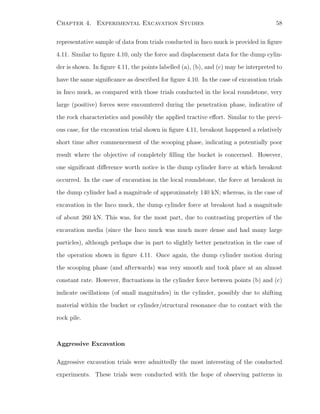 Chapter 4. Experimental Excavation Studies 58
representative sample of data from trials conducted in Inco muck is provided in ﬁgure
4.11. Similar to ﬁgure 4.10, only the force and displacement data for the dump cylin-
der is shown. In ﬁgure 4.11, the points labelled (a), (b), and (c) may be interpreted to
have the same signiﬁcance as described for ﬁgure 4.10. In the case of excavation trials
in Inco muck, as compared with those trials conducted in the local roundstone, very
large (positive) forces were encountered during the penetration phase, indicative of
the rock characteristics and possibly the applied tractive eﬀort. Similar to the previ-
ous case, for the excavation trial shown in ﬁgure 4.11, breakout happened a relatively
short time after commencement of the scooping phase, indicating a potentially poor
result where the objective of completely ﬁlling the bucket is concerned. However,
one signiﬁcant diﬀerence worth notice is the dump cylinder force at which breakout
occurred. In the case of excavation in the local roundstone, the force at breakout in
the dump cylinder had a magnitude of approximately 140 kN; whereas, in the case of
excavation in the Inco muck, the dump cylinder force at breakout had a magnitude
of about 260 kN. This was, for the most part, due to contrasting properties of the
excavation media (since the Inco muck was much more dense and had many large
particles), although perhaps due in part to slightly better penetration in the case of
the operation shown in ﬁgure 4.11. Once again, the dump cylinder motion during
the scooping phase (and afterwards) was very smooth and took place at an almost
constant rate. However, ﬂuctuations in the cylinder force between points (b) and (c)
indicate oscillations (of small magnitudes) in the cylinder, possibly due to shifting
material within the bucket or cylinder/structural resonance due to contact with the
rock pile.
Aggressive Excavation
Aggressive excavation trials were admittedly the most interesting of the conducted
experiments. These trials were conducted with the hope of observing patterns in
 